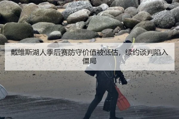 戴维斯湖人季后赛防守价值被低估，续约谈判陷入僵局