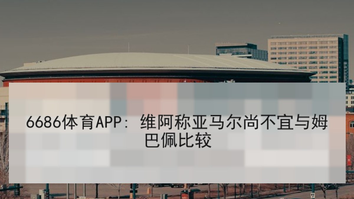 6686体育APP: 维阿称亚马尔尚不宜与姆巴佩比较