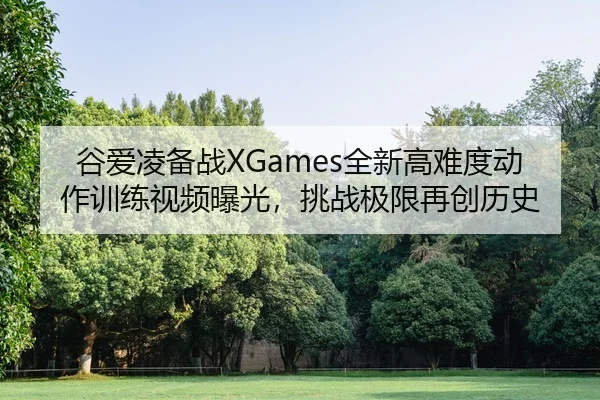 谷爱凌备战XGames全新高难度动作训练视频曝光，挑战极限再创历史