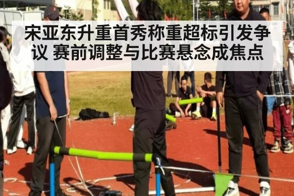 宋亚东升重首秀称重超标引发争议 赛前调整与比赛悬念成焦点