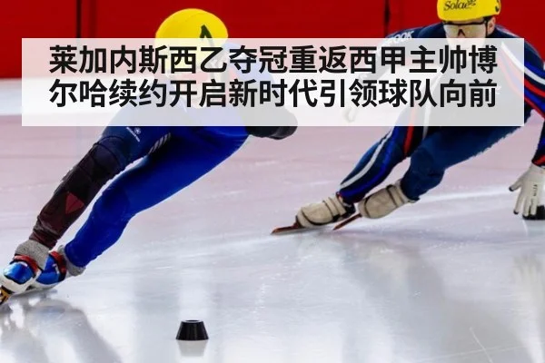 莱加内斯西乙夺冠重返西甲主帅博尔哈续约开启新时代引领球队向前